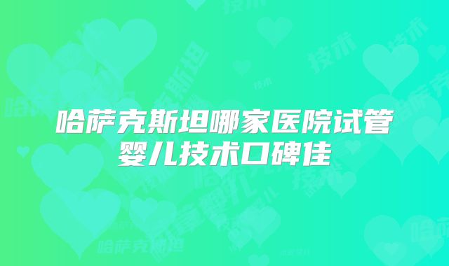 哈萨克斯坦哪家医院试管婴儿技术口碑佳