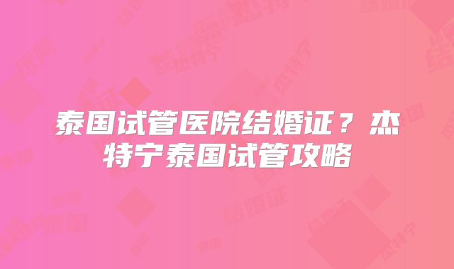 泰国试管医院结婚证?杰特宁泰国试管攻略