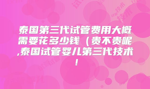 泰国第三代试管费用大概需要花多少钱(贵不贵呢,泰国试管婴儿第三代技术!