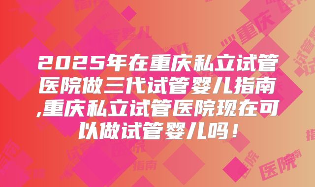 2025年在重庆私立试管医院做三代试管婴儿指南,重庆私立试管医院现在可以做试管婴儿吗!