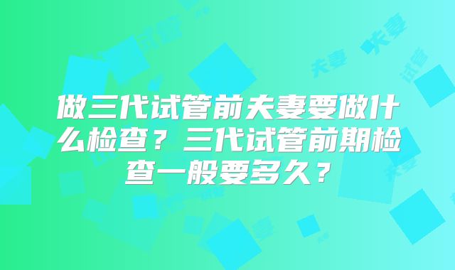 做三代试管前夫妻要做什么检查？三代试管前期检查一般要多久？