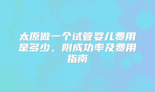 太原做一个试管婴儿费用是多少,附成功率及费用指南