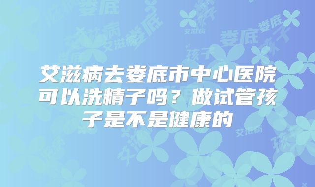 艾滋病去娄底市中心医院可以洗精子吗？做试管孩子是不是健康的