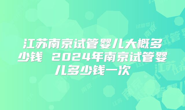 江苏南京试管婴儿大概多少钱 2024年南京试管婴儿多少钱一次