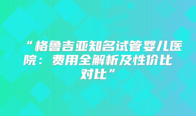 “格鲁吉亚知名试管婴儿医院：费用全解析及性价比对比”