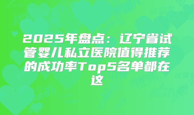 2025年盘点：辽宁省试管婴儿私立医院值得推荐的成功率Top5名单都在这