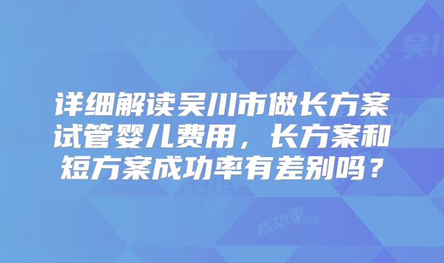 详细解读吴川市做长方案试管婴儿费用，长方案和短方案成功率有差别吗？
