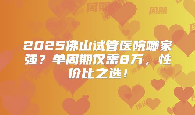 2025佛山试管医院哪家强？单周期仅需8万，性价比之选！