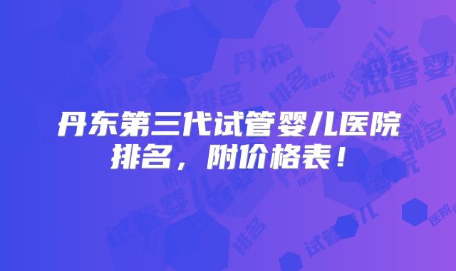 丹东第三代试管婴儿医院排名,附价格表!