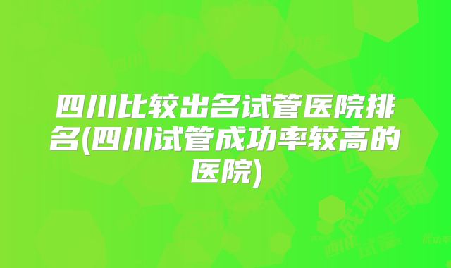 四川比较出名试管医院排名(四川试管成功率较高的医院)