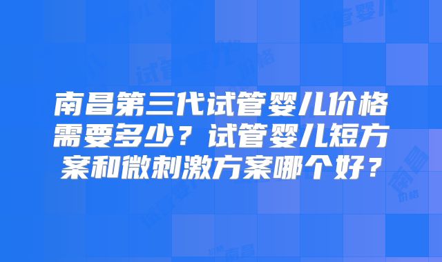 南昌第三代试管婴儿价格需要多少?试管婴儿短方案和微刺激方案哪个好?