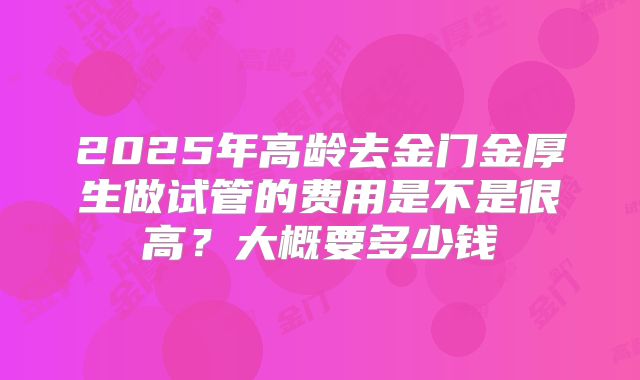 2025年高龄去金门金厚生做试管的费用是不是很高?大概要多少钱