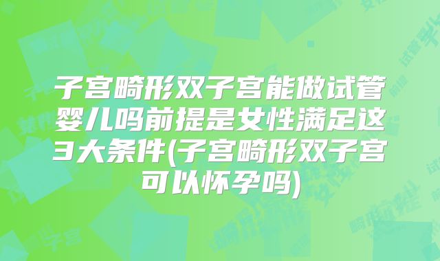 子宫畸形双子宫能做试管婴儿吗前提是女性满足这3大条件(子宫畸形双子宫可以怀孕吗)