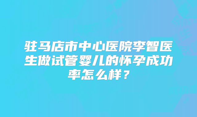 驻马店市中心医院李智医生做试管婴儿的怀孕成功率怎么样?