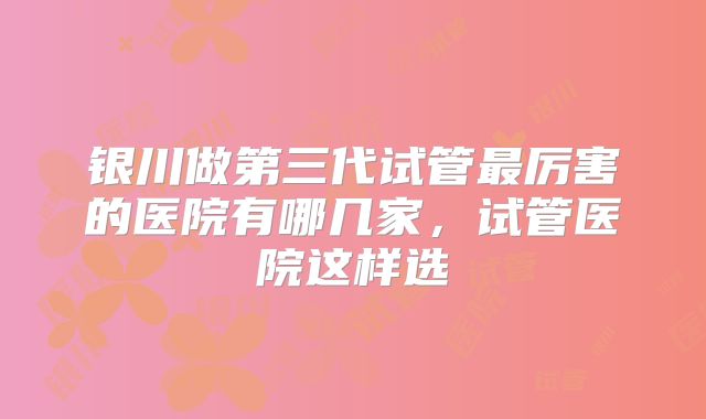 银川做第三代试管最厉害的医院有哪几家,试管医院这样选