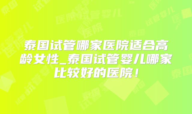 泰国试管哪家医院适合高龄女性_泰国试管婴儿哪家比较好的医院!