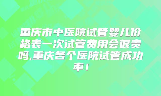 重庆市中医院试管婴儿价格表一次试管费用会很贵吗,重庆各个医院试管成功率！