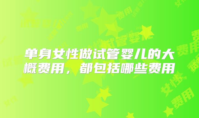 单身女性做试管婴儿的大概费用,都包括哪些费用