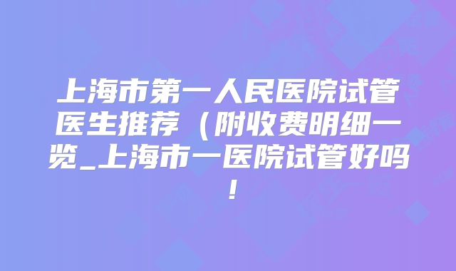 上海市第一人民医院试管医生推荐(附收费明细一览_上海市一医院试管好吗!