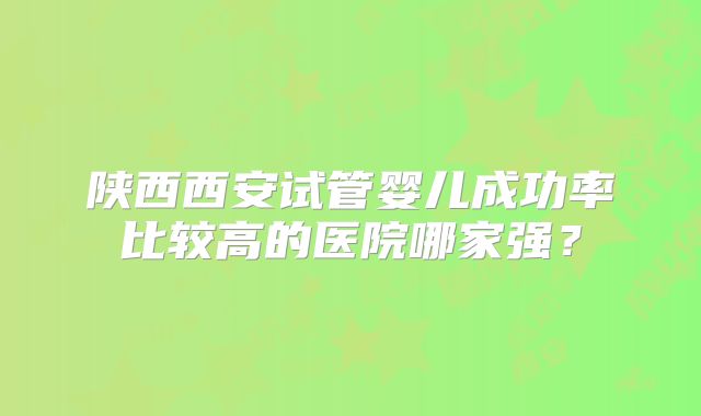 陕西西安试管婴儿成功率比较高的医院哪家强？