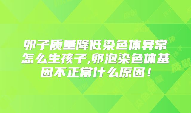 卵子质量降低染色体异常怎么生孩子,卵泡染色体基因不正常什么原因!