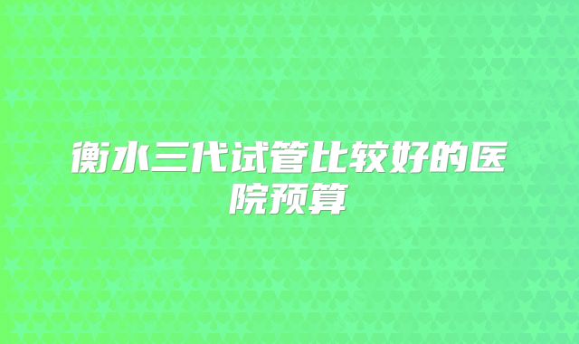 衡水三代试管比较好的医院预算