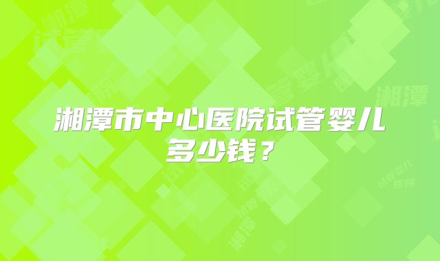 湘潭市中心医院试管婴儿多少钱?