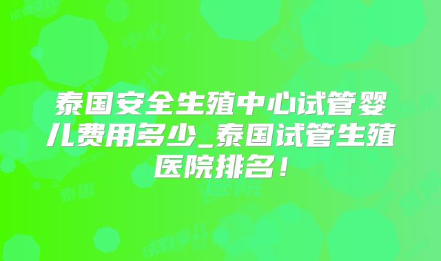 泰国安全生殖中心试管婴儿费用多少_泰国试管生殖医院排名！