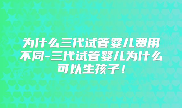 为什么三代试管婴儿费用不同-三代试管婴儿为什么可以生孩子！
