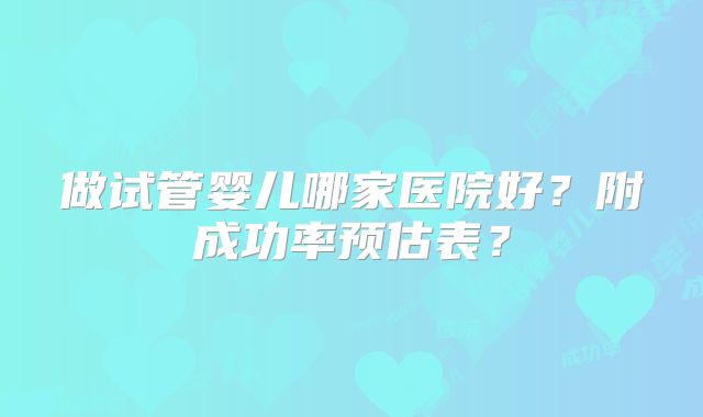 做试管婴儿哪家医院好？附成功率预估表？