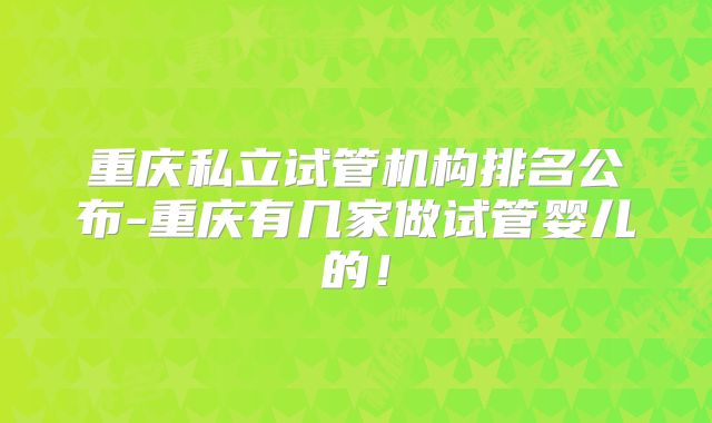 重庆私立试管机构排名公布-重庆有几家做试管婴儿的!