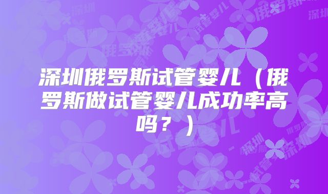 深圳俄罗斯试管婴儿(俄罗斯做试管婴儿成功率高吗?)