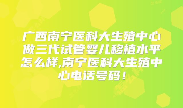 广西南宁医科大生殖中心做三代试管婴儿移植水平怎么样,南宁医科大生殖中心电话号码!