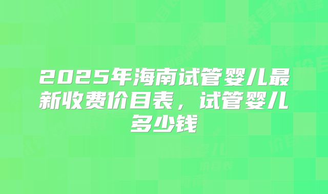 2025年海南试管婴儿最新收费价目表，试管婴儿多少钱