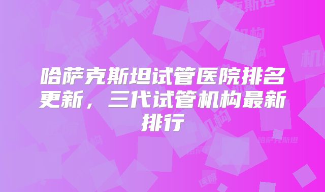 哈萨克斯坦试管医院排名更新,三代试管机构最新排行