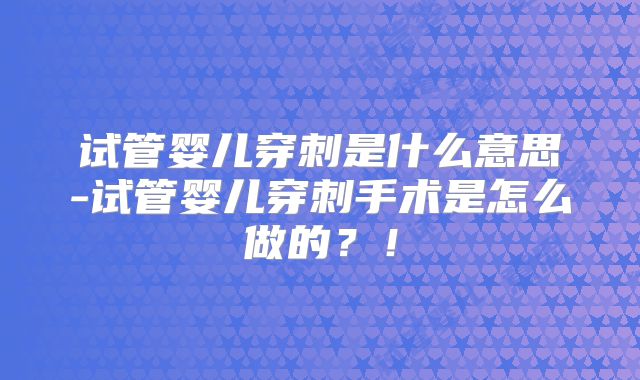 试管婴儿穿刺是什么意思-试管婴儿穿刺手术是怎么做的？！
