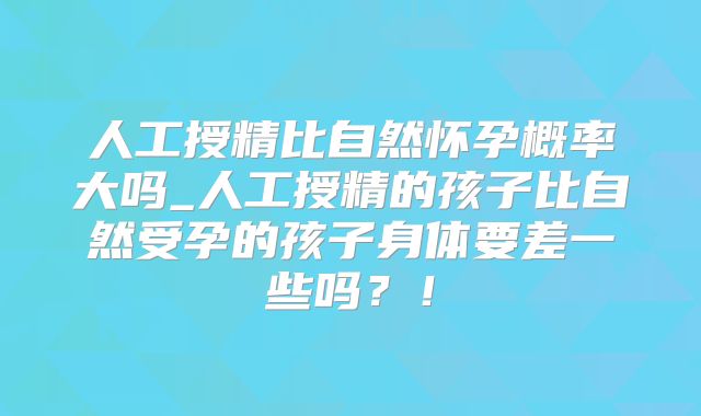 人工授精比自然怀孕概率大吗_人工授精的孩子比自然受孕的孩子身体要差一些吗?!