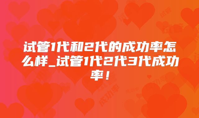 试管1代和2代的成功率怎么样_试管1代2代3代成功率!