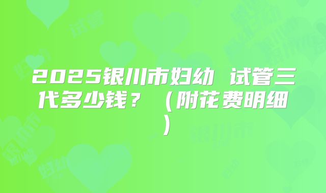2025银川市妇幼 试管三代多少钱?(附花费明细)