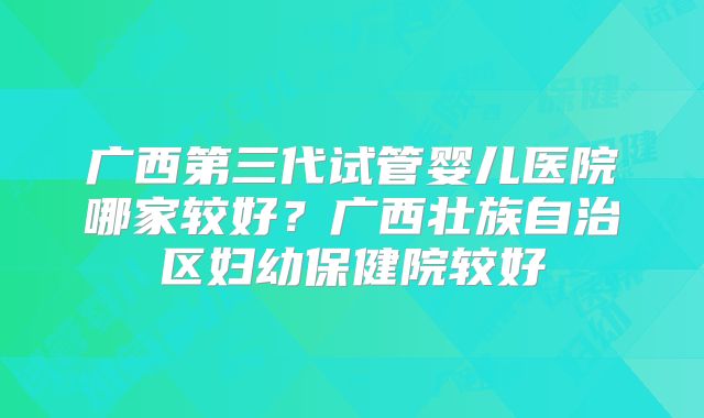 广西第三代试管婴儿医院哪家较好？广西壮族自治区妇幼保健院较好