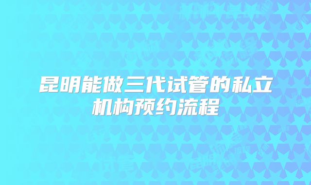 昆明能做三代试管的私立机构预约流程