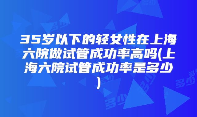 35岁以下的轻女性在上海六院做试管成功率高吗(上海六院试管成功率是多少)