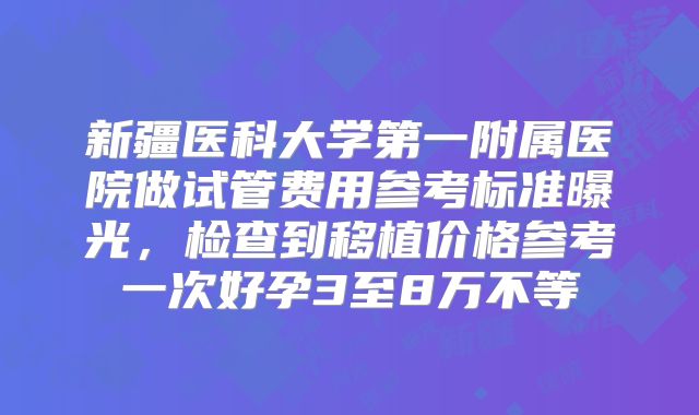 新疆医科大学第一附属医院做试管费用参考标准曝光，检查到移植价格参考一次好孕3至8万不等