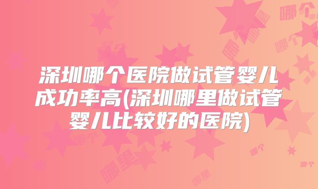 深圳哪个医院做试管婴儿成功率高(深圳哪里做试管婴儿比较好的医院)
