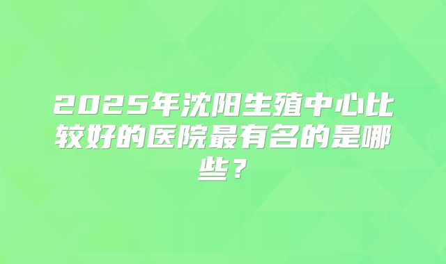 2025年沈阳生殖中心比较好的医院最有名的是哪些?