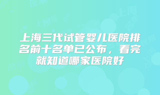 上海三代试管婴儿医院排名前十名单已公布,看完就知道哪家医院好