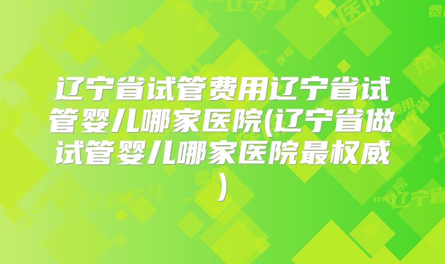 辽宁省试管费用辽宁省试管婴儿哪家医院(辽宁省做试管婴儿哪家医院最权威)