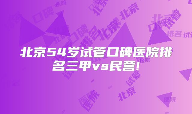 北京54岁试管口碑医院排名三甲vs民营!