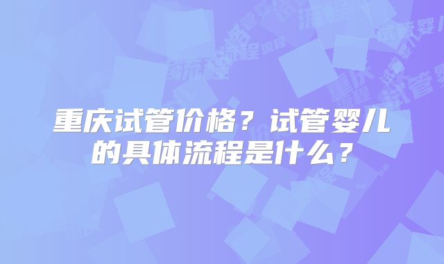 重庆试管价格?试管婴儿的具体流程是什么?