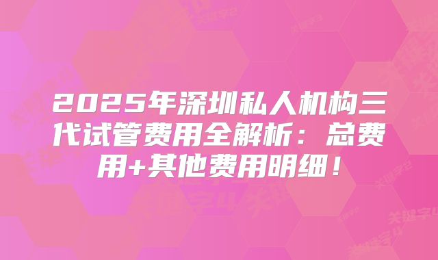 2025年深圳私人机构三代试管费用全解析:总费用+其他费用明细!